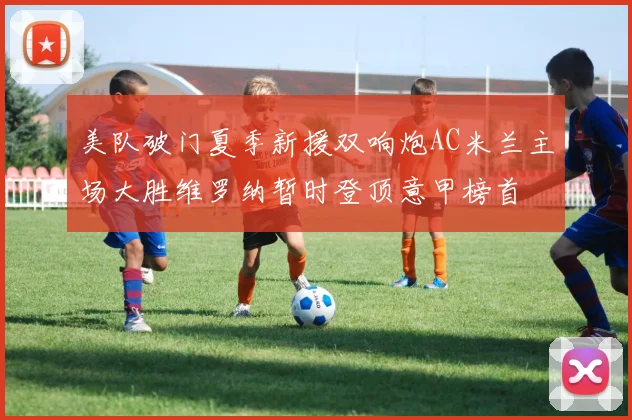 美队破门夏季新援双响炮AC米兰主场大胜维罗纳暂时登顶意甲榜首